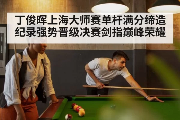 丁俊晖上海大师赛单杆满分缔造纪录强势晋级决赛剑指巅峰荣耀