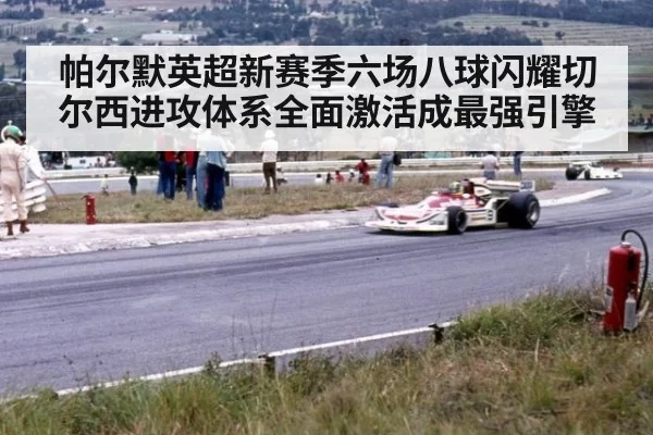 帕尔默英超新赛季六场八球闪耀切尔西进攻体系全面激活成最强引擎